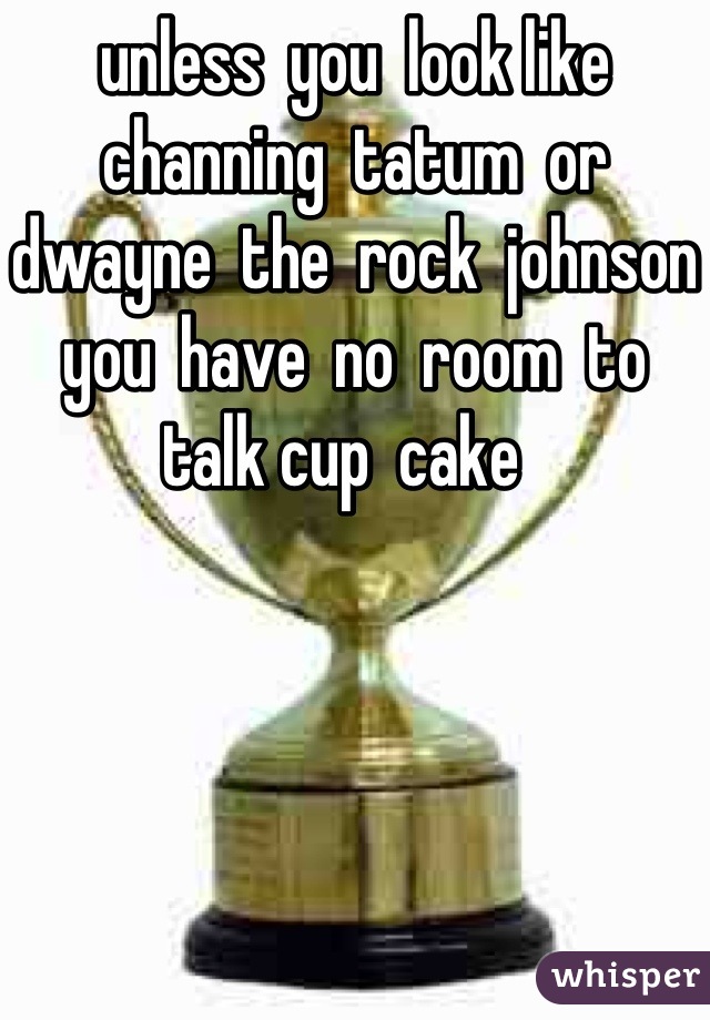 unless  you  look like channing  tatum  or  dwayne  the  rock  johnson you  have  no  room  to  talk cup  cake  