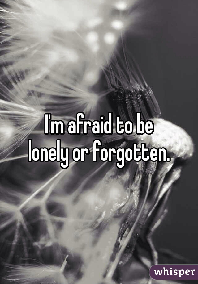 I'm afraid to be 
lonely or forgotten. 