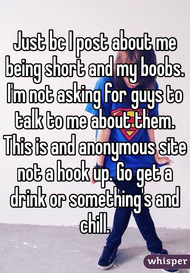 Just bc I post about me being short and my boobs. I'm not asking for guys to talk to me about them. This is and anonymous site not a hook up. Go get a drink or something's and chill. 