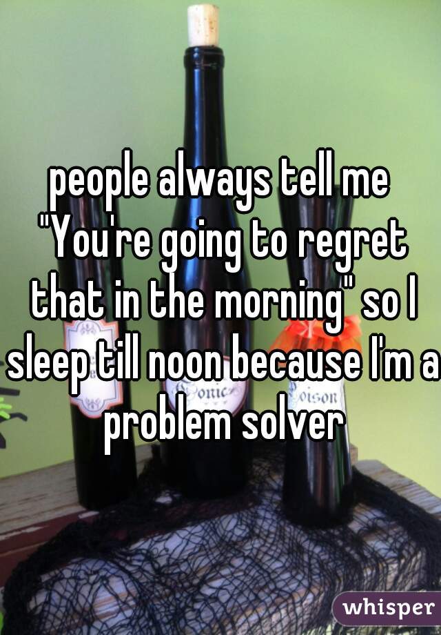 people always tell me "You're going to regret that in the morning" so I sleep till noon because I'm a problem solver