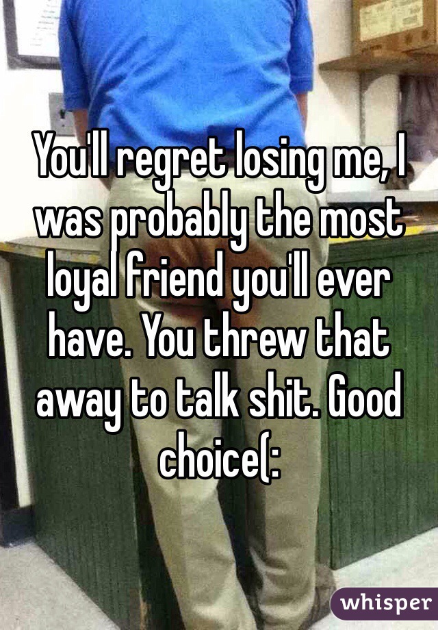 You'll regret losing me, I was probably the most loyal friend you'll ever have. You threw that away to talk shit. Good choice(: