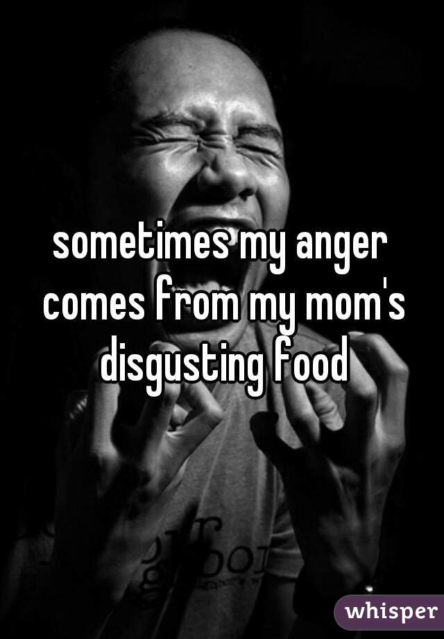 sometimes my anger comes from my mom's disgusting food