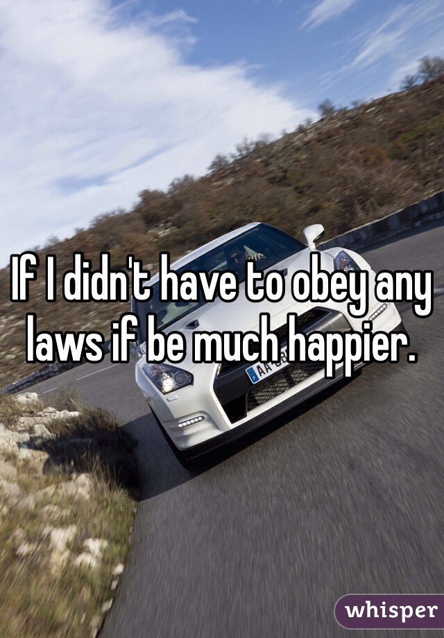 If I didn't have to obey any laws if be much happier. 