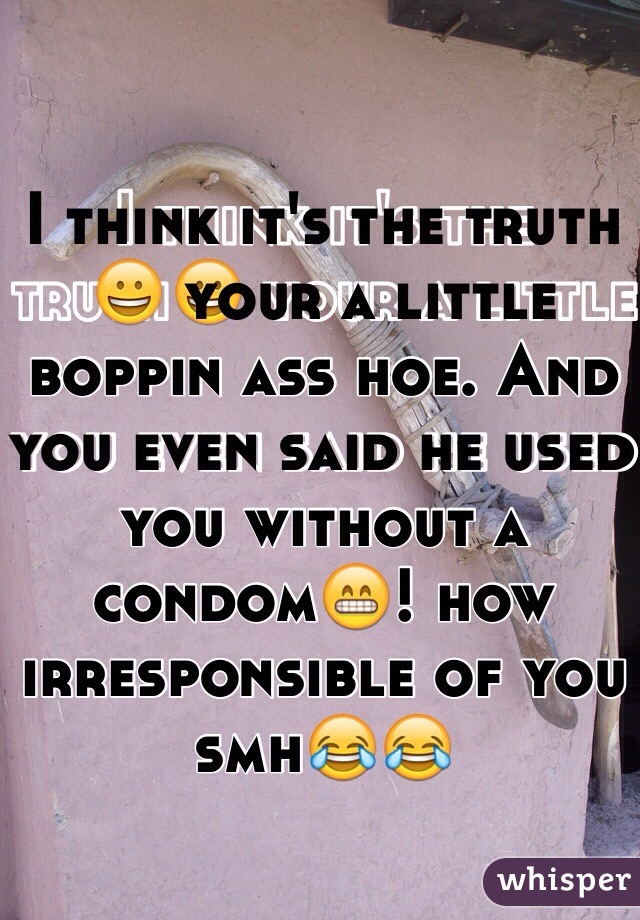 I think it's the truth😀 your a little boppin ass hoe. And you even said he used you without a condom😁! how irresponsible of you smh😂😂