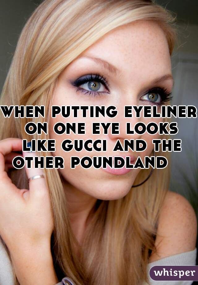 when putting eyeliner on one eye looks like gucci and the other poundland    