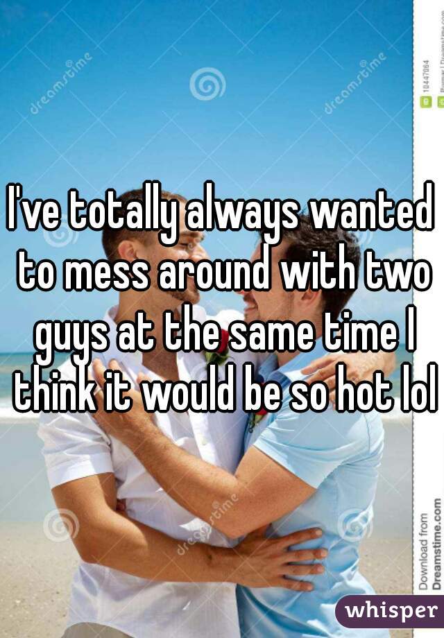 I've totally always wanted to mess around with two guys at the same time I think it would be so hot lol