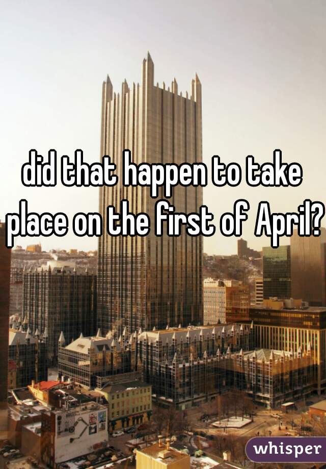 did that happen to take place on the first of April?  
