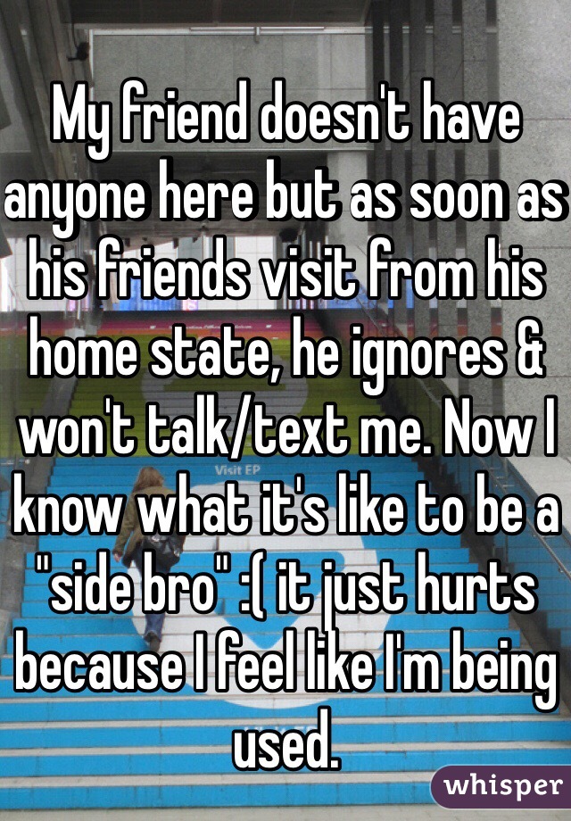 My friend doesn't have anyone here but as soon as his friends visit from his home state, he ignores & won't talk/text me. Now I know what it's like to be a "side bro" :( it just hurts because I feel like I'm being used.