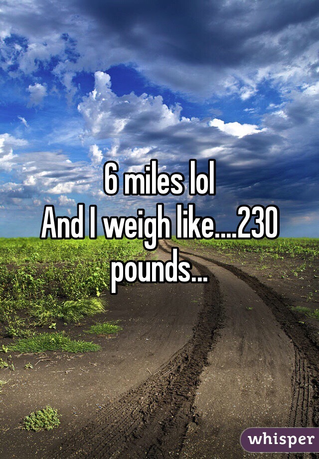 6 miles lol
And I weigh like....230 pounds...
