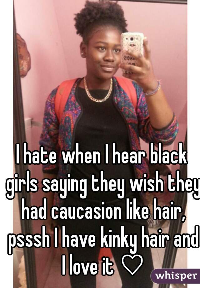 I hate when I hear black girls saying they wish they had caucasion like hair, psssh I have kinky hair and I love it ♡