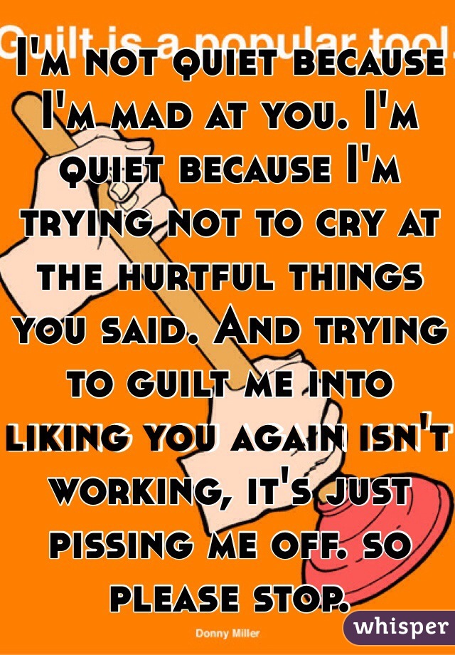 I'm not quiet because I'm mad at you. I'm quiet because I'm trying not to cry at the hurtful things you said. And trying to guilt me into liking you again isn't working, it's just pissing me off. so please stop. 