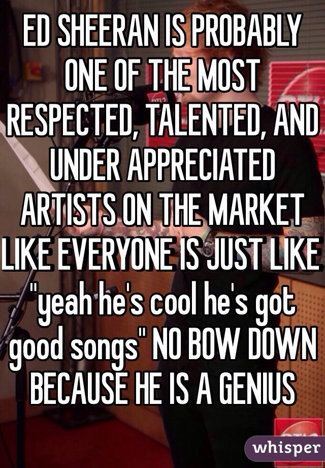 ED SHEERAN IS PROBABLY ONE OF THE MOST RESPECTED, TALENTED, AND UNDER APPRECIATED ARTISTS ON THE MARKET LIKE EVERYONE IS JUST LIKE "yeah he's cool he's got good songs" NO BOW DOWN BECAUSE HE IS A GENIUS 