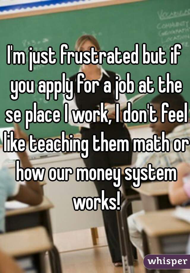I'm just frustrated but if you apply for a job at the se place I work, I don't feel like teaching them math or how our money system works!