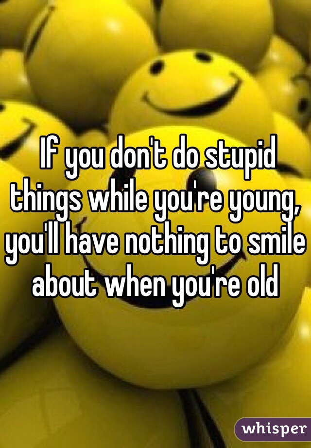  If you don't do stupid things while you're young, you'll have nothing to smile about when you're old  