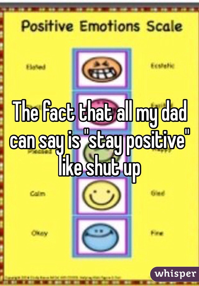 The fact that all my dad can say is "stay positive" like shut up
