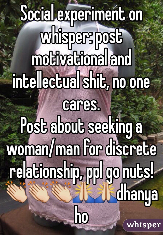 Social experiment on whisper: post motivational and intellectual shit, no one cares. 
Post about seeking a woman/man for discrete relationship, ppl go nuts!
👏👏👏🙏🙏dhanya ho