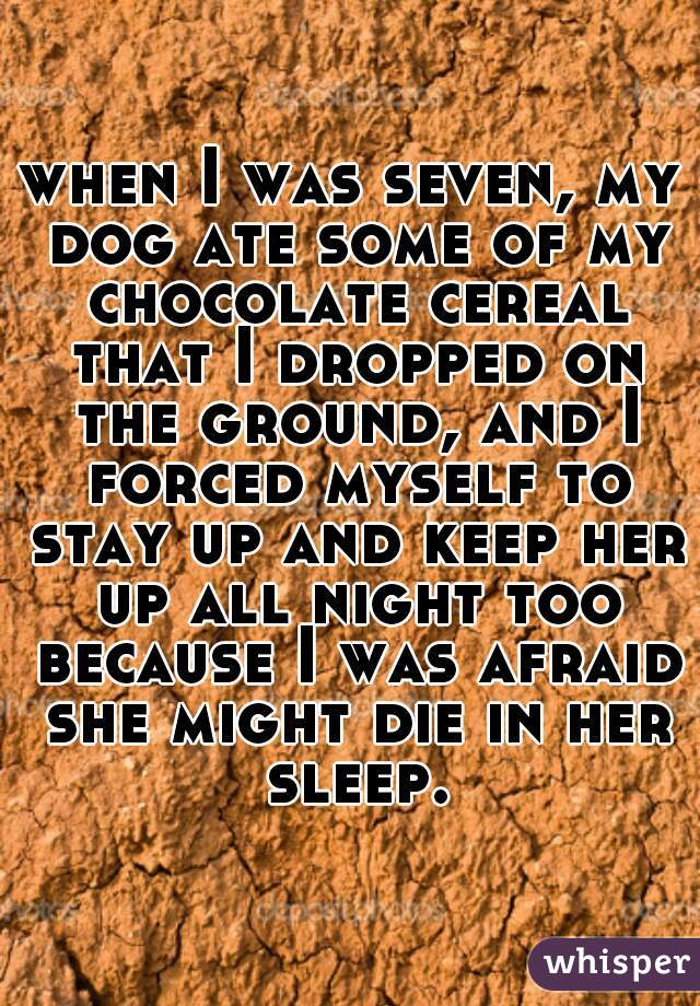 when I was seven, my dog ate some of my chocolate cereal that I dropped on the ground, and I forced myself to stay up and keep her up all night too because I was afraid she might die in her sleep.