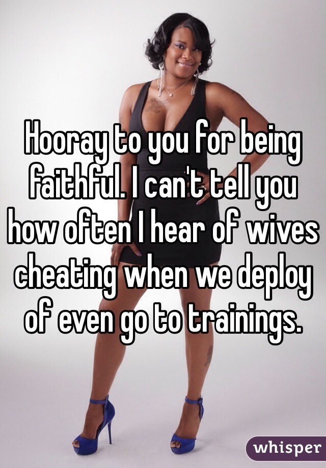 Hooray to you for being faithful. I can't tell you how often I hear of wives cheating when we deploy of even go to trainings.  