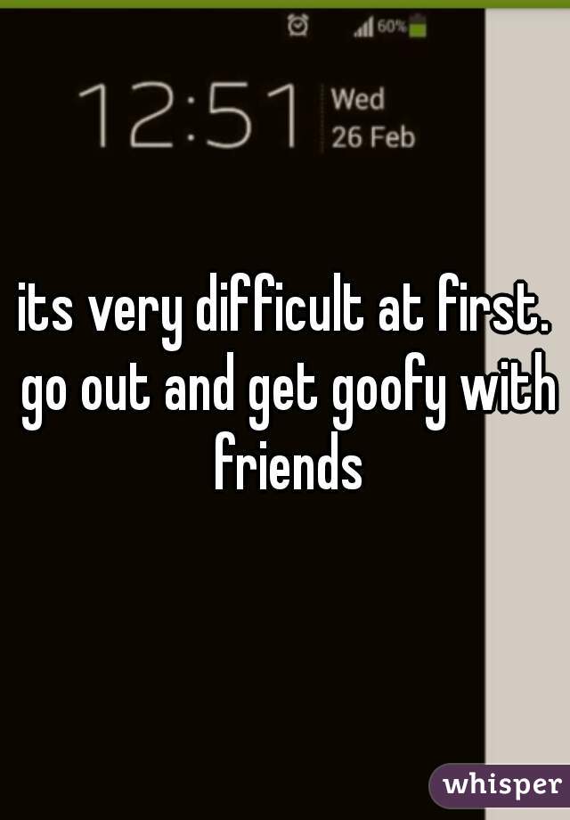 its very difficult at first. go out and get goofy with friends