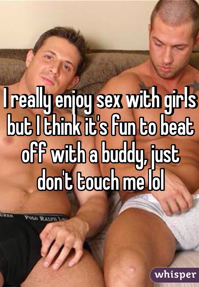 I really enjoy sex with girls but I think it's fun to beat off with a buddy, just don't touch me lol 