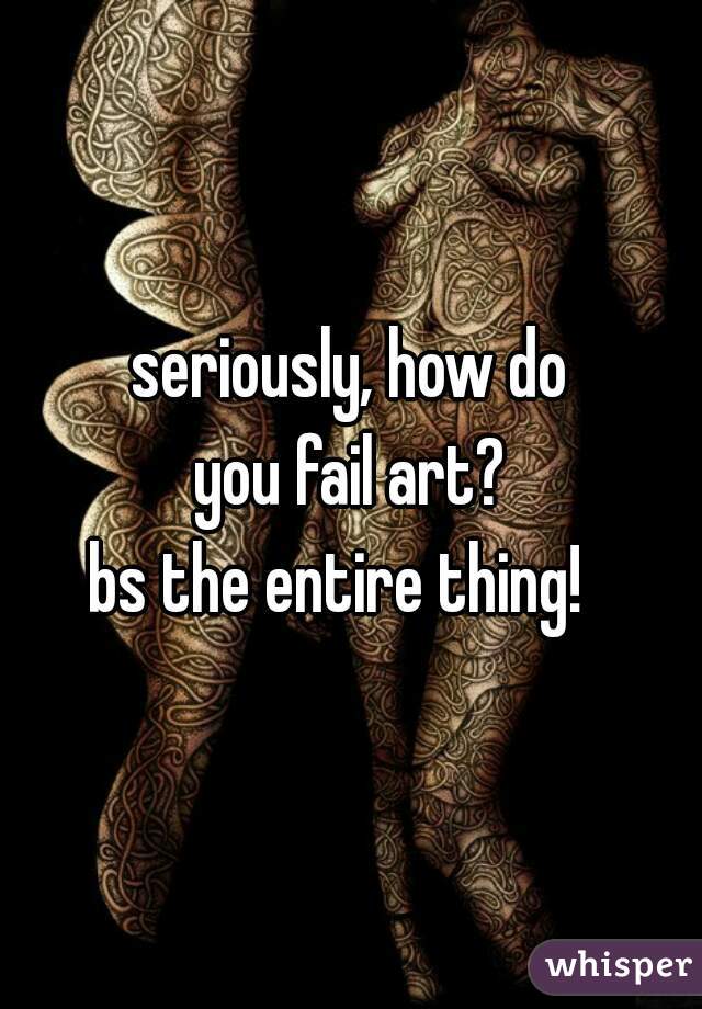 seriously, how do
 you fail art? 
bs the entire thing!  