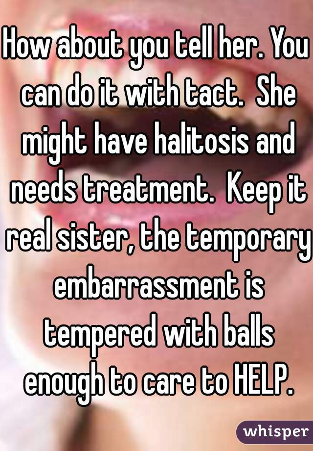 How about you tell her. You can do it with tact.  She might have halitosis and needs treatment.  Keep it real sister, the temporary embarrassment is tempered with balls enough to care to HELP.