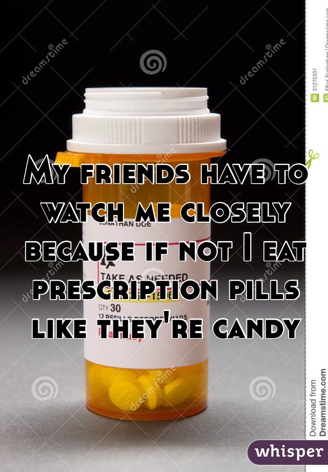 My friends have to watch me closely because if not I eat prescription pills like they're candy
