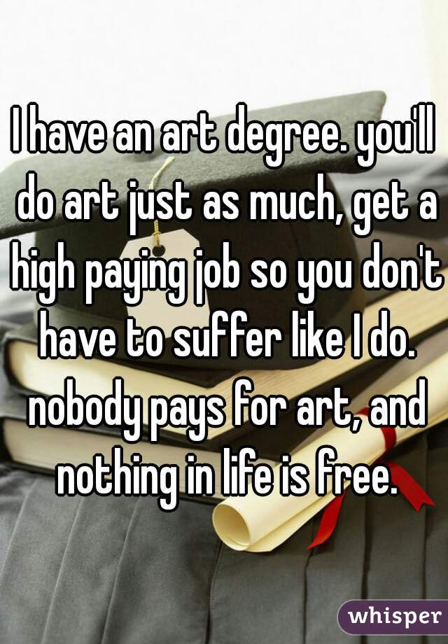 I have an art degree. you'll do art just as much, get a high paying job so you don't have to suffer like I do. nobody pays for art, and nothing in life is free.