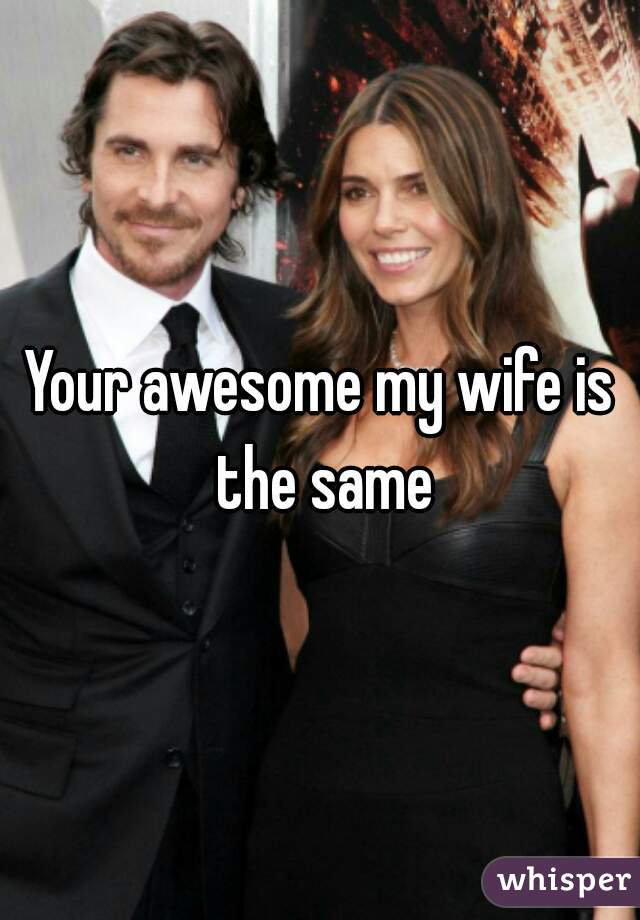Your awesome my wife is the same
