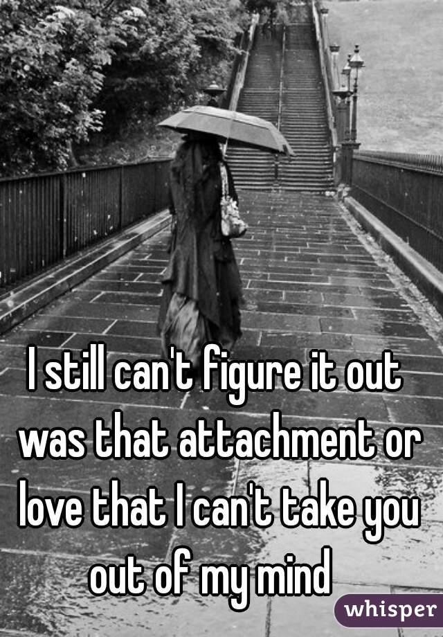 I still can't figure it out was that attachment or love that I can't take you out of my mind  