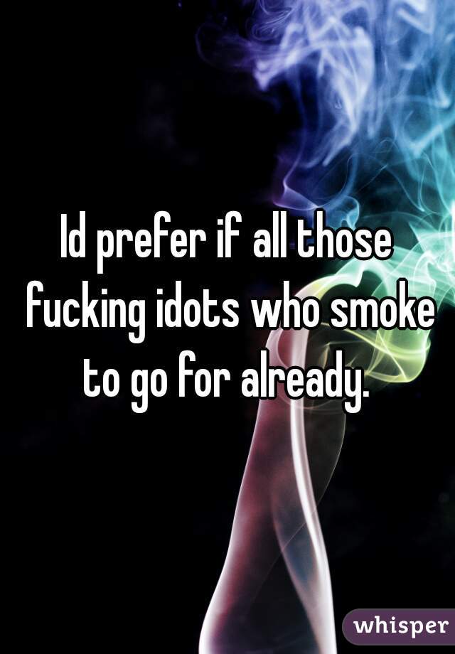 Id prefer if all those fucking idots who smoke to go for already. 