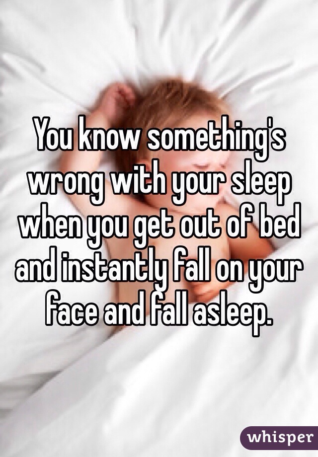 You know something's wrong with your sleep when you get out of bed and instantly fall on your face and fall asleep.