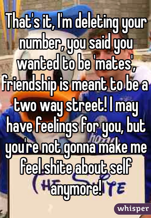 That's it, I'm deleting your number, you said you wanted to be 'mates', friendship is meant to be a two way street! I may have feelings for you, but you're not gonna make me feel shite about self anymore!