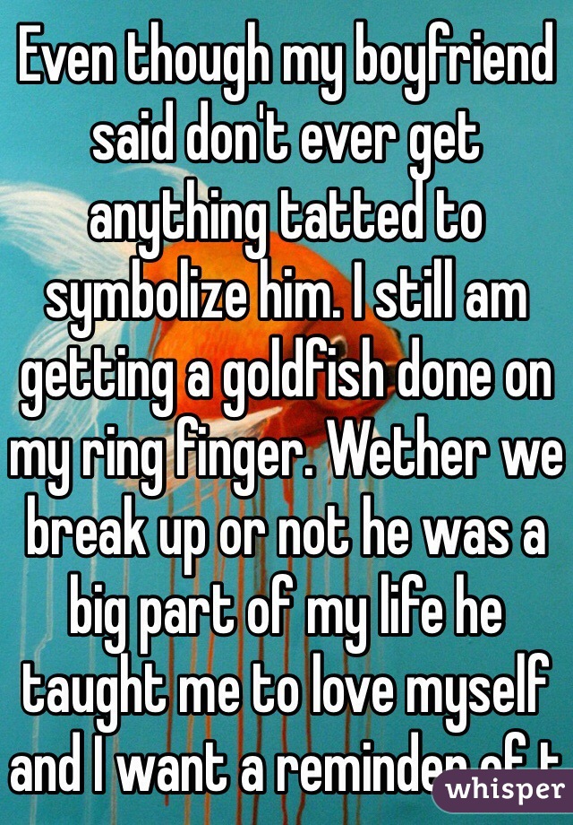 Even though my boyfriend said don't ever get anything tatted to symbolize him. I still am getting a goldfish done on my ring finger. Wether we break up or not he was a big part of my life he taught me to love myself and I want a reminder of t 