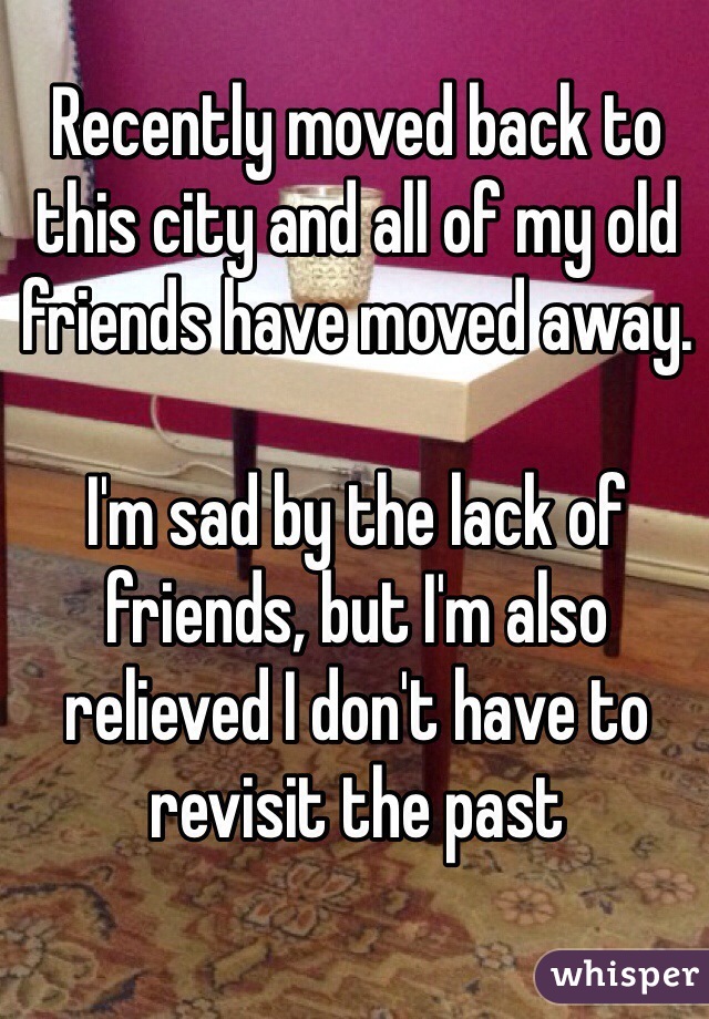 Recently moved back to this city and all of my old friends have moved away. 

I'm sad by the lack of friends, but I'm also relieved I don't have to revisit the past