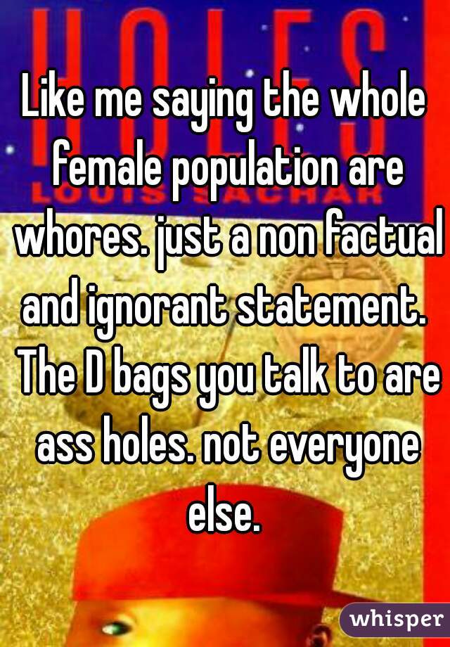 Like me saying the whole female population are whores. just a non factual and ignorant statement.  The D bags you talk to are ass holes. not everyone else. 