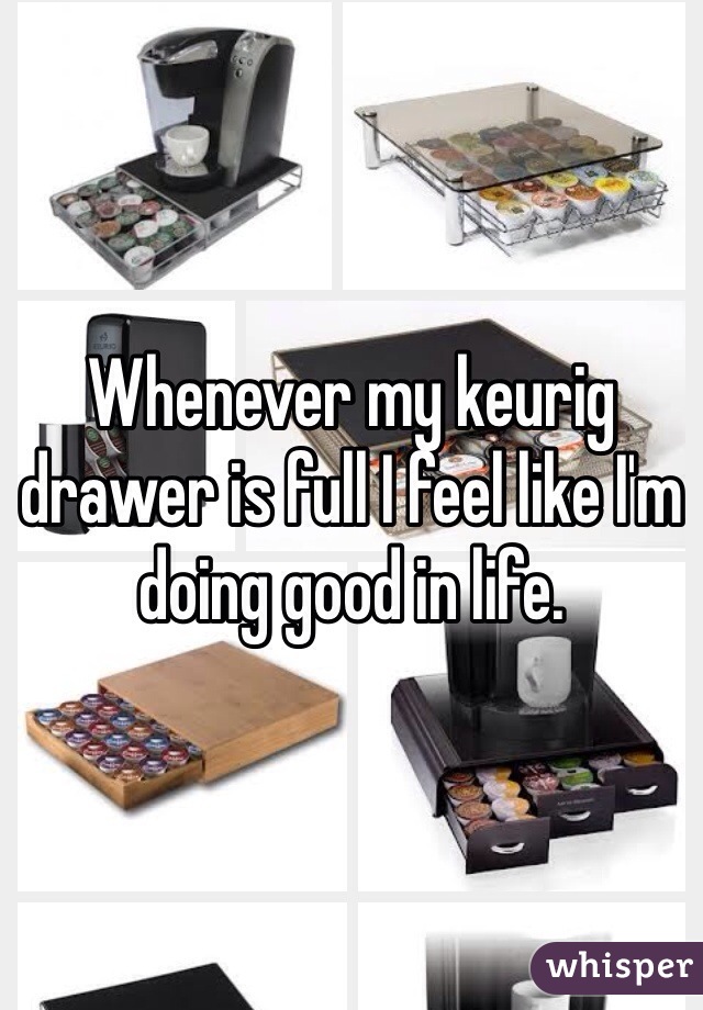 Whenever my keurig drawer is full I feel like I'm doing good in life. 