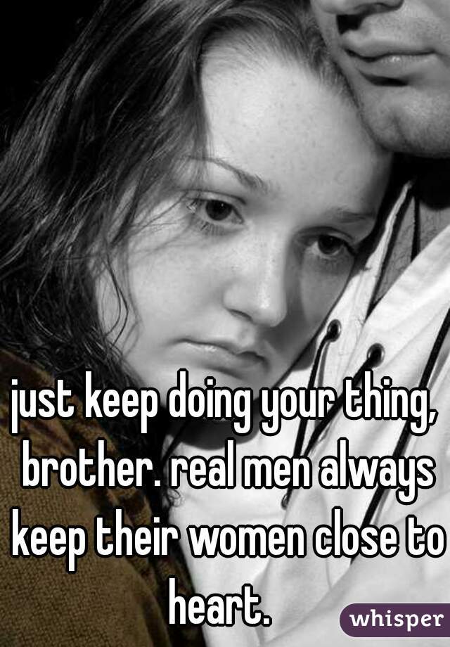 just keep doing your thing, brother. real men always keep their women close to heart.  