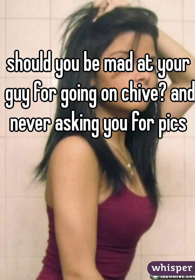 should you be mad at your guy for going on chive? and never asking you for pics 