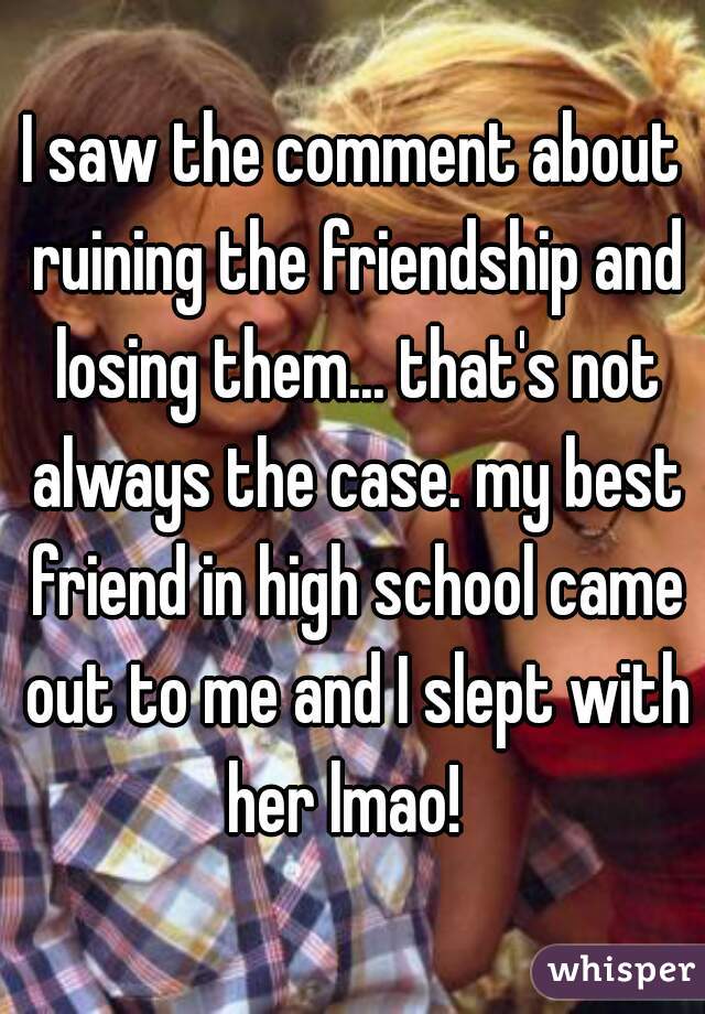 I saw the comment about ruining the friendship and losing them... that's not always the case. my best friend in high school came out to me and I slept with her lmao!  