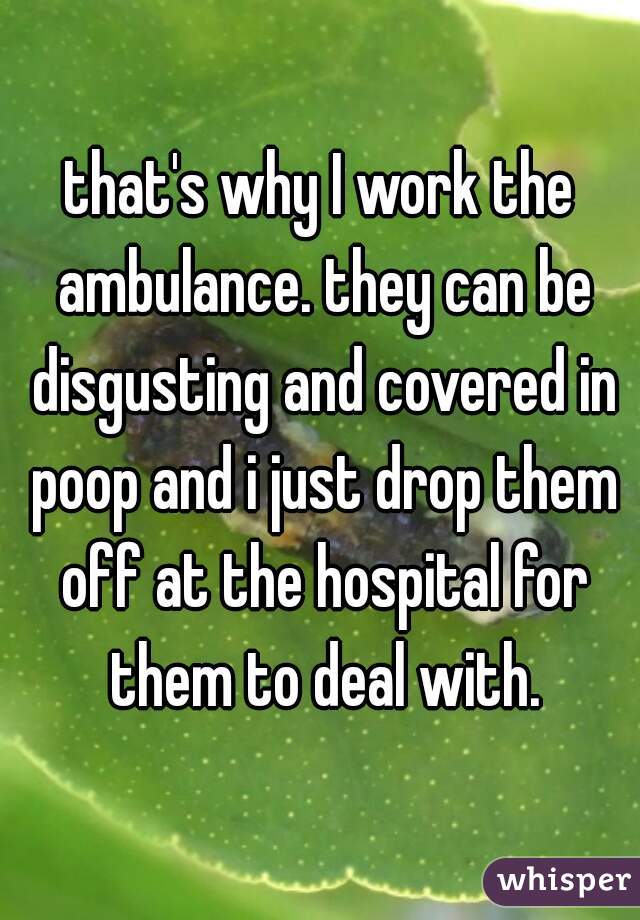 that's why I work the ambulance. they can be disgusting and covered in poop and i just drop them off at the hospital for them to deal with.