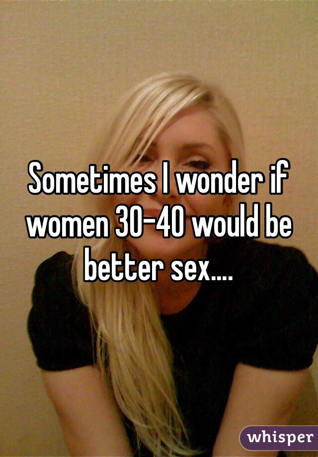 Sometimes I wonder if women 30-40 would be better sex.... 