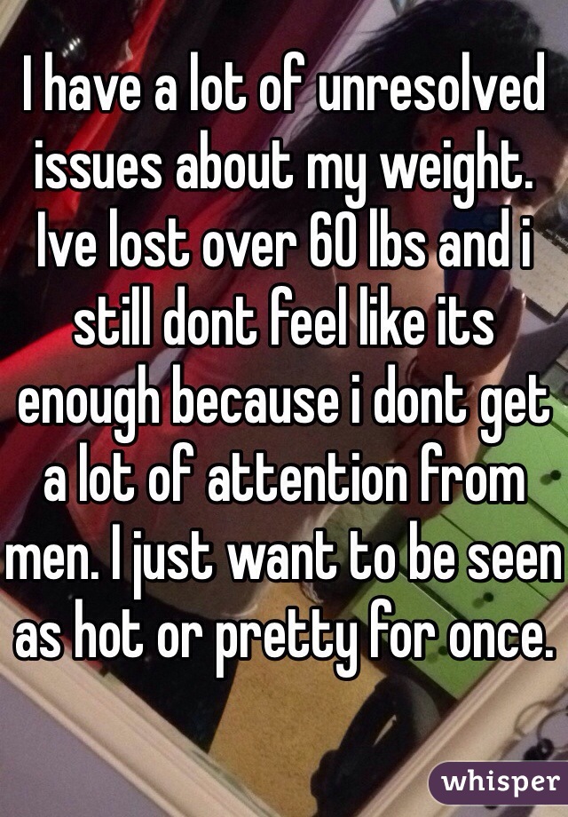 I have a lot of unresolved issues about my weight. Ive lost over 60 lbs and i still dont feel like its enough because i dont get a lot of attention from men. I just want to be seen as hot or pretty for once. 