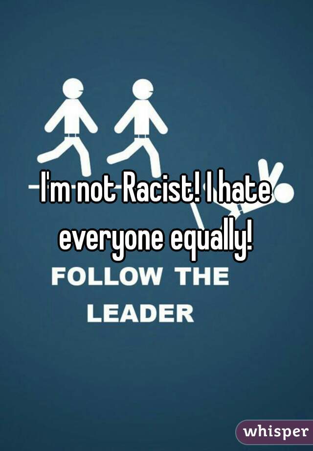 I'm not Racist! I hate everyone equally! 