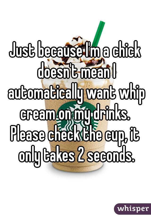 Just because I'm a chick doesn't mean I automatically want whip cream on my drinks. 
Please check the cup, it only takes 2 seconds.