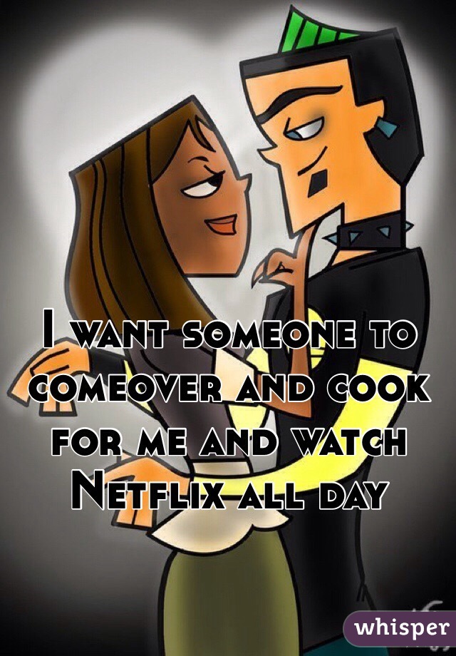 I want someone to comeover and cook for me and watch Netflix all day