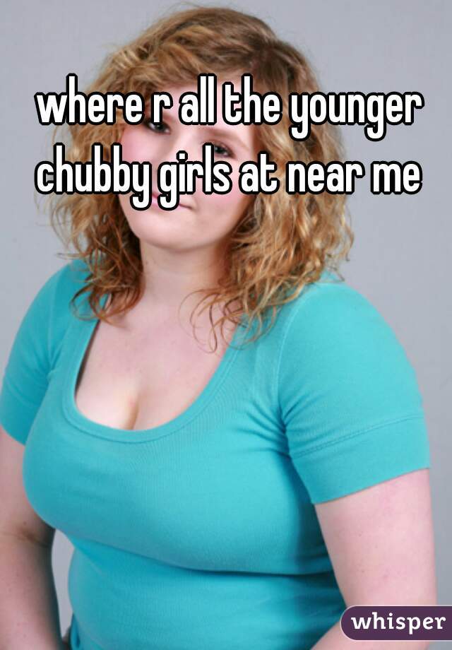 where r all the younger chubby girls at near me 