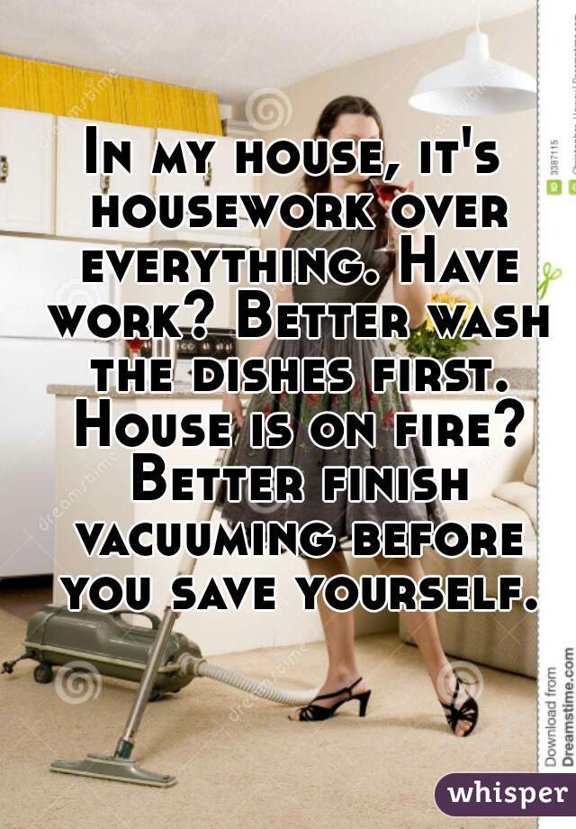 In my house, it's housework over everything. Have work? Better wash the dishes first. House is on fire? Better finish vacuuming before you save yourself.