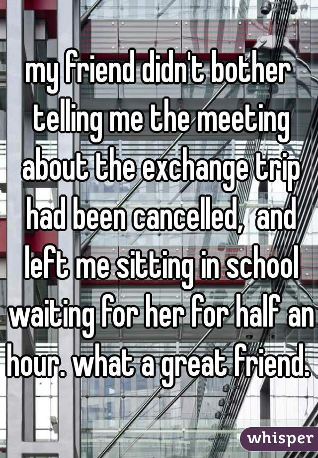 my friend didn't bother telling me the meeting about the exchange trip had been cancelled,  and left me sitting in school waiting for her for half an hour. what a great friend. 