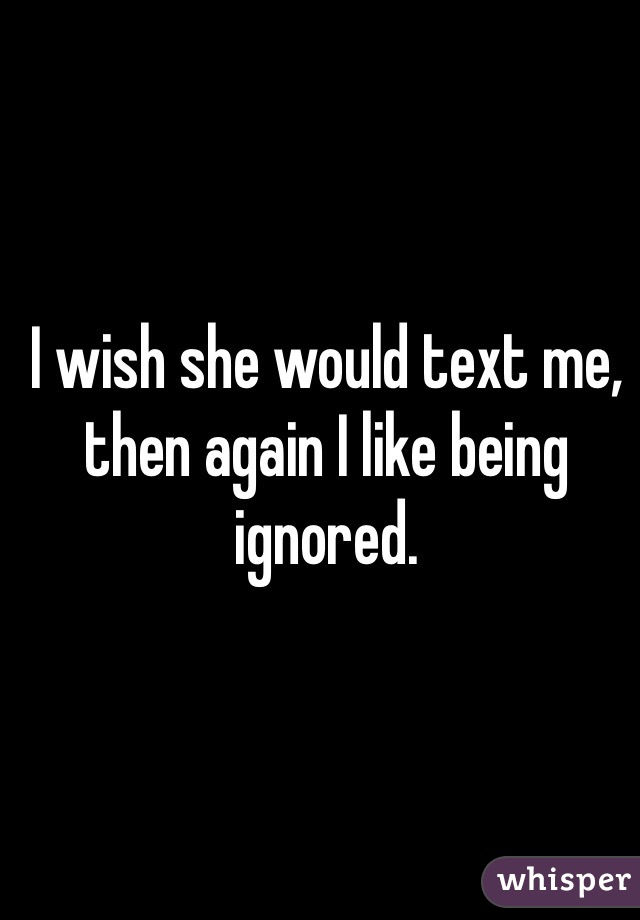 I wish she would text me, then again I like being ignored.